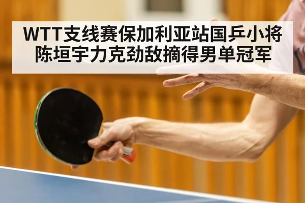 WTT支线赛保加利亚站国乒小将陈垣宇力克劲敌摘得男单冠军