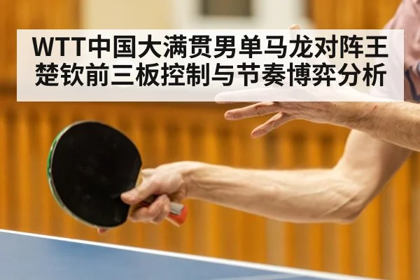 WTT中国大满贯男单马龙对阵王楚钦前三板控制与节奏博弈分析