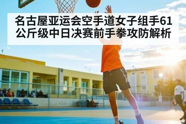 名古屋亚运会空手道女子组手61公斤级中日决赛前手拳攻防解析