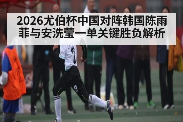 2026尤伯杯中国对阵韩国陈雨菲与安洗莹一单关键胜负解析