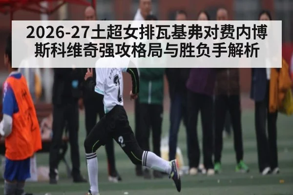 2026-27土超女排瓦基弗对费内博斯科维奇强攻格局与胜负手解析